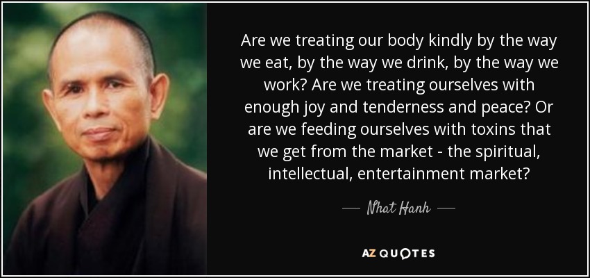Are we treating our body kindly by the way we eat, by the way we drink, by the way we work? Are we treating ourselves with enough joy and tenderness and peace? Or are we feeding ourselves with toxins that we get from the market - the spiritual, intellectual, entertainment market? - Nhat Hanh