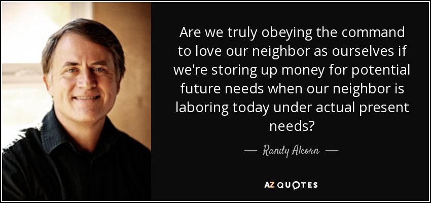 Are we truly obeying the command to love our neighbor as ourselves if we're storing up money for potential future needs when our neighbor is laboring today under actual present needs? - Randy Alcorn