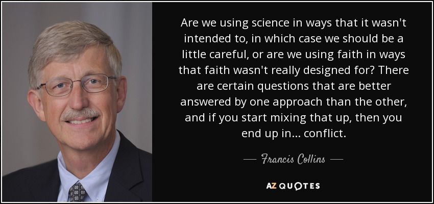 Are we using science in ways that it wasn't intended to, in which case we should be a little careful, or are we using faith in ways that faith wasn't really designed for? There are certain questions that are better answered by one approach than the other, and if you start mixing that up, then you end up in ... conflict. - Francis Collins