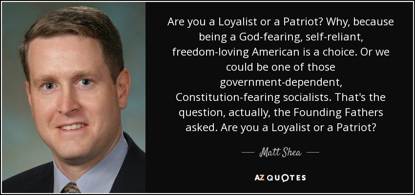 Are you a Loyalist or a Patriot? Why, because being a God-fearing, self-reliant, freedom-loving American is a choice. Or we could be one of those government-dependent, Constitution-fearing socialists. That's the question, actually, the Founding Fathers asked. Are you a Loyalist or a Patriot? - Matt Shea