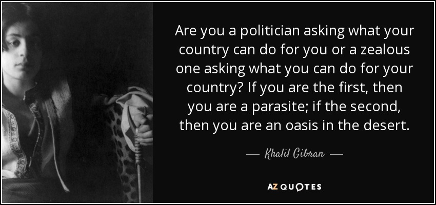 Are you a politician asking what your country can do for you or a zealous one asking what you can do for your country? If you are the first, then you are a parasite; if the second, then you are an oasis in the desert. - Khalil Gibran