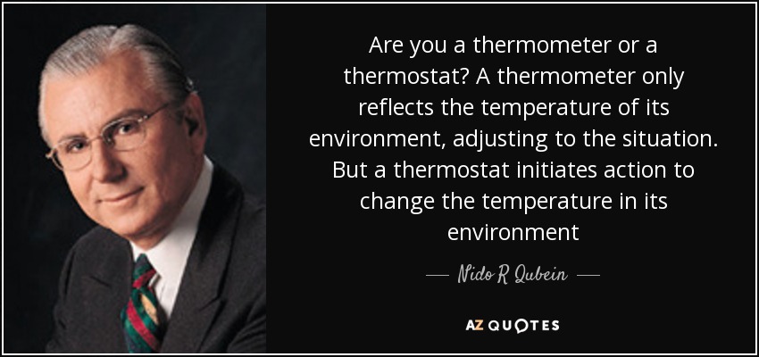 Are you a thermometer or a thermostat? A thermometer only reflects the temperature of its environment, adjusting to the situation. But a thermostat initiates action to change the temperature in its environment - Nido R Qubein