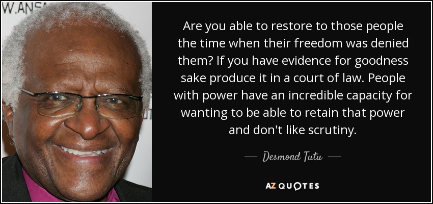 Are you able to restore to those people the time when their freedom was denied them? If you have evidence for goodness sake produce it in a court of law. People with power have an incredible capacity for wanting to be able to retain that power and don't like scrutiny. - Desmond Tutu