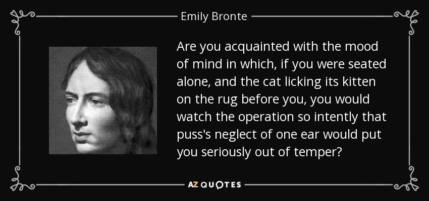 Are you acquainted with the mood of mind in which, if you were seated alone, and the cat licking its kitten on the rug before you, you would watch the operation so intently that puss's neglect of one ear would put you seriously out of temper? - Emily Bronte