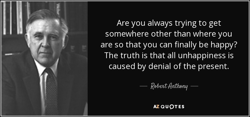 Are you always trying to get somewhere other than where you are so that you can finally be happy? The truth is that all unhappiness is caused by denial of the present. - Robert Anthony