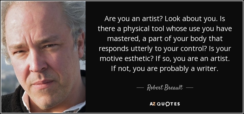 Are you an artist? Look about you. Is there a physical tool whose use you have mastered, a part of your body that responds utterly to your control? Is your motive esthetic? If so, you are an artist. If not, you are probably a writer. - Robert Breault