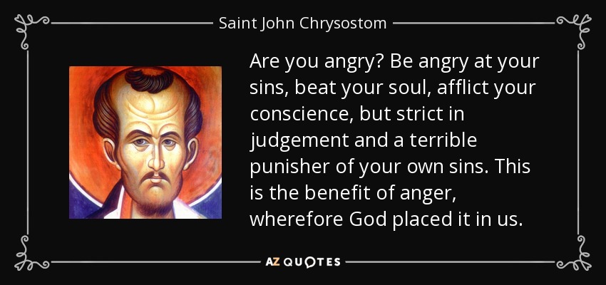 Are you angry? Be angry at your sins, beat your soul, afflict your conscience, but strict in judgement and a terrible punisher of your own sins. This is the benefit of anger, wherefore God placed it in us. - Saint John Chrysostom