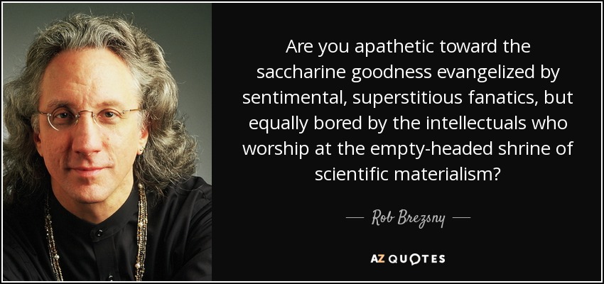 Are you apathetic toward the saccharine goodness evangelized by sentimental, superstitious fanatics, but equally bored by the intellectuals who worship at the empty-headed shrine of scientific materialism? - Rob Brezsny