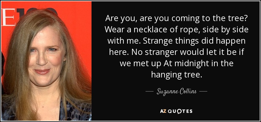 Are you, are you coming to the tree? Wear a necklace of rope, side by side with me. Strange things did happen here. No stranger would let it be if we met up At midnight in the hanging tree. - Suzanne Collins