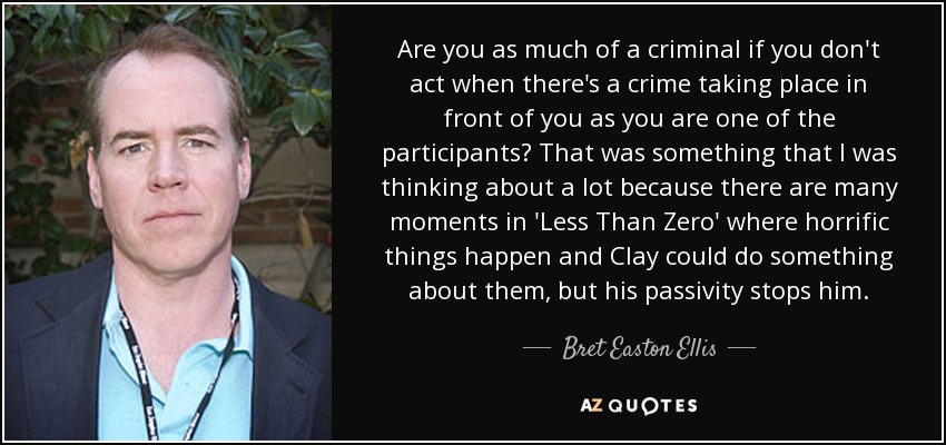 Are you as much of a criminal if you don't act when there's a crime taking place in front of you as you are one of the participants? That was something that I was thinking about a lot because there are many moments in 'Less Than Zero' where horrific things happen and Clay could do something about them, but his passivity stops him. - Bret Easton Ellis