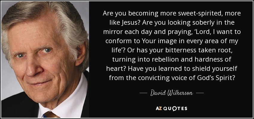 Are you becoming more sweet-spirited, more like Jesus? Are you looking soberly in the mirror each day and praying, ‘Lord, I want to conform to Your image in every area of my life’? Or has your bitterness taken root, turning into rebellion and hardness of heart? Have you learned to shield yourself from the convicting voice of God’s Spirit? - David Wilkerson