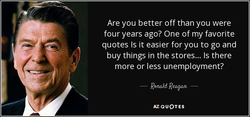 Are you better off than you were four years ago? One of my favorite quotes Is it easier for you to go and buy things in the stores ... Is there more or less unemployment? - Ronald Reagan