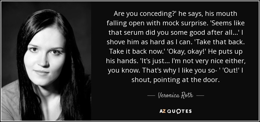 Are you conceding?' he says, his mouth falling open with mock surprise. 'Seems like that serum did you some good after all...' I shove him as hard as I can. 'Take that back. Take it back now.' 'Okay, okay!' He puts up his hands. 'It's just... I'm not very nice either, you know. That's why I like you so- ' 'Out!' I shout, pointing at the door. - Veronica Roth