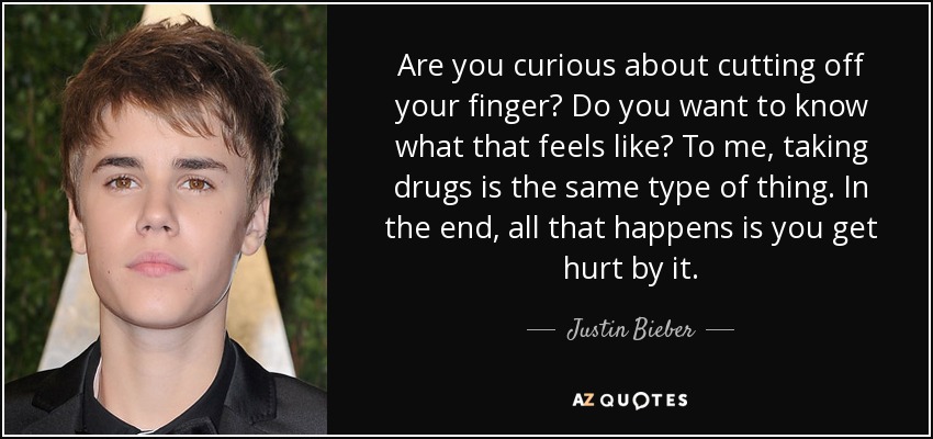 Are you curious about cutting off your finger? Do you want to know what that feels like? To me, taking drugs is the same type of thing. In the end, all that happens is you get hurt by it. - Justin Bieber