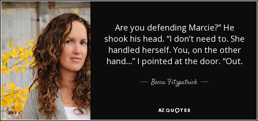 Are you defending Marcie?” He shook his head. “I don’t need to. She handled herself. You, on the other hand…” I pointed at the door. “Out. - Becca Fitzpatrick