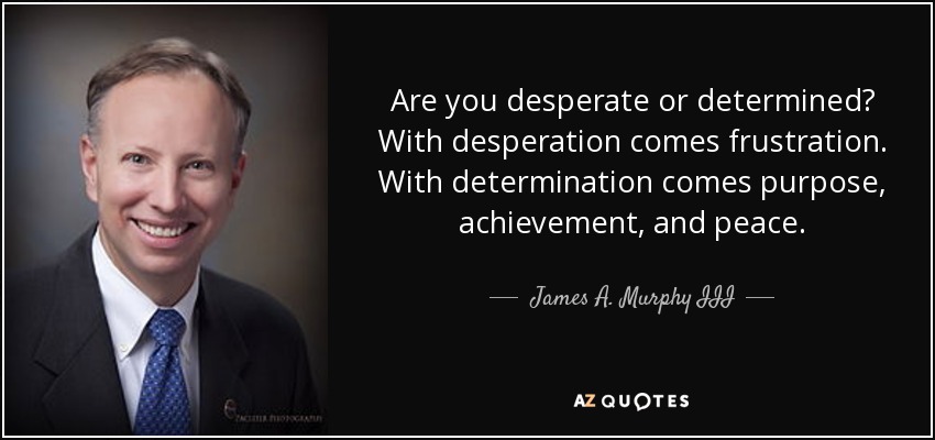Are you desperate or determined? With desperation comes frustration. With determination comes purpose, achievement, and peace. - James A. Murphy III