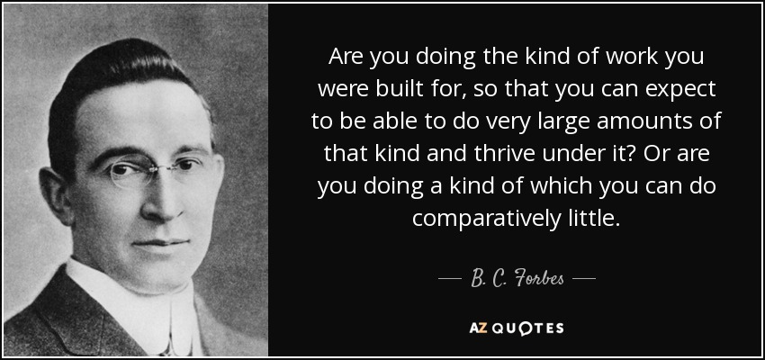Are you doing the kind of work you were built for, so that you can expect to be able to do very large amounts of that kind and thrive under it? Or are you doing a kind of which you can do comparatively little. - B. C. Forbes