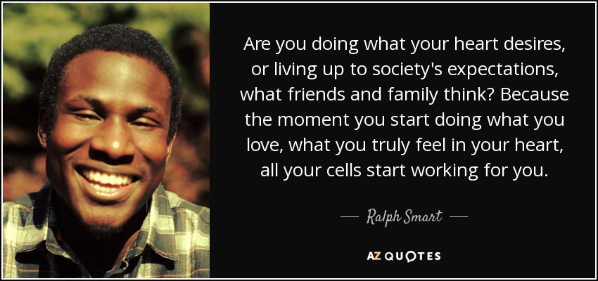 Are you doing what your heart desires, or living up to society's expectations, what friends and family think? Because the moment you start doing what you love, what you truly feel in your heart, all your cells start working for you. - Ralph Smart