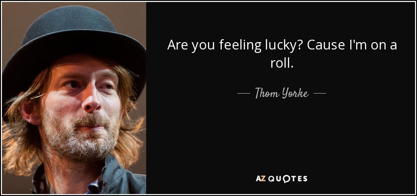 Are you feeling lucky? Cause I'm on a roll. - Thom Yorke