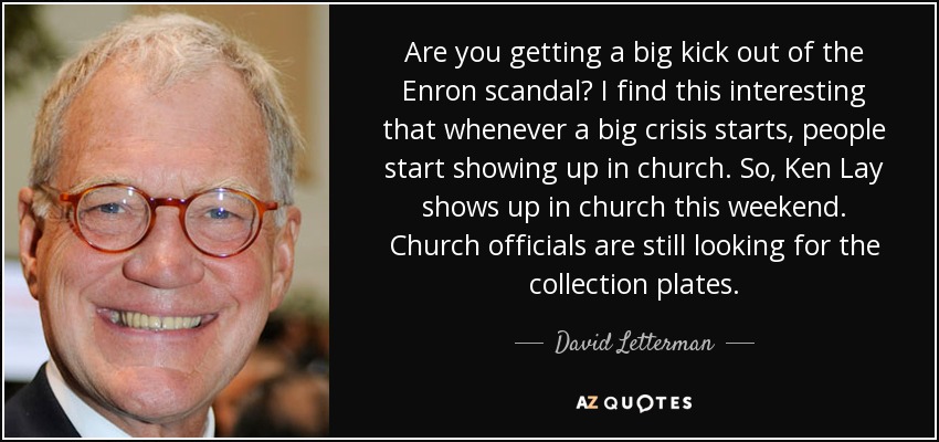 Are you getting a big kick out of the Enron scandal? I find this interesting that whenever a big crisis starts, people start showing up in church. So, Ken Lay shows up in church this weekend. Church officials are still looking for the collection plates. - David Letterman