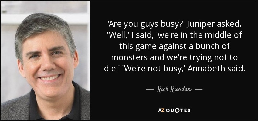 'Are you guys busy?' Juniper asked. 'Well,' I said, 'we're in the middle of this game against a bunch of monsters and we're trying not to die.' 'We're not busy,' Annabeth said. - Rick Riordan