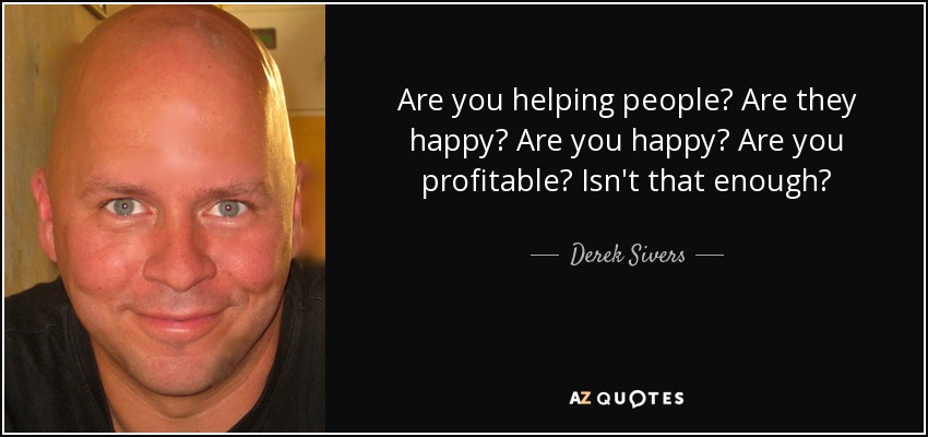 Are you helping people? Are they happy? Are you happy? Are you profitable? Isn't that enough? - Derek Sivers