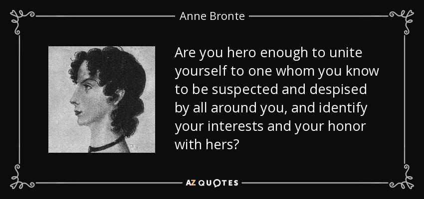 Are you hero enough to unite yourself to one whom you know to be suspected and despised by all around you, and identify your interests and your honor with hers? - Anne Bronte