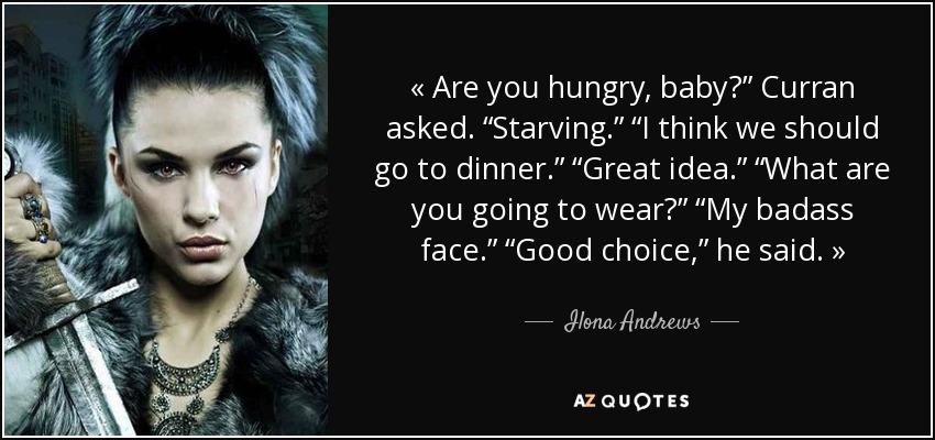 « Are you hungry, baby?” Curran asked. “Starving.” “I think we should go to dinner.” “Great idea.” “What are you going to wear?” “My badass face.” “Good choice,” he said. » - Ilona Andrews