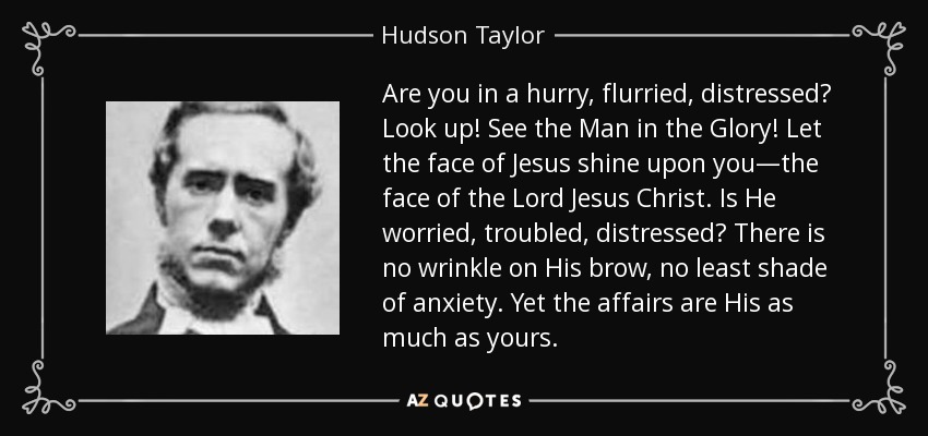 Are you in a hurry, flurried, distressed? Look up! See the Man in the Glory! Let the face of Jesus shine upon you—the face of the Lord Jesus Christ. Is He worried, troubled, distressed? There is no wrinkle on His brow, no least shade of anxiety. Yet the affairs are His as much as yours. - Hudson Taylor