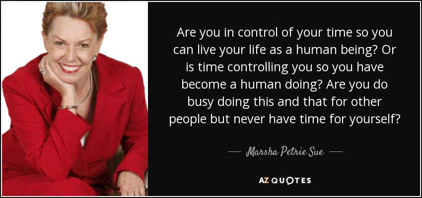 Are you in control of your time so you can live your life as a human being? Or is time controlling you so you have become a human doing? Are you do busy doing this and that for other people but never have time for yourself? - Marsha Petrie Sue