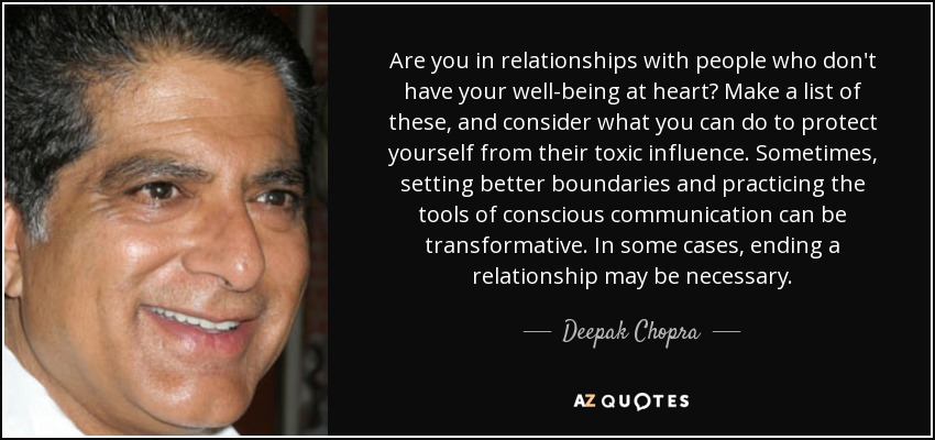 Are you in relationships with people who don't have your well-being at heart? Make a list of these, and consider what you can do to protect yourself from their toxic influence. Sometimes, setting better boundaries and practicing the tools of conscious communication can be transformative. In some cases, ending a relationship may be necessary. - Deepak Chopra