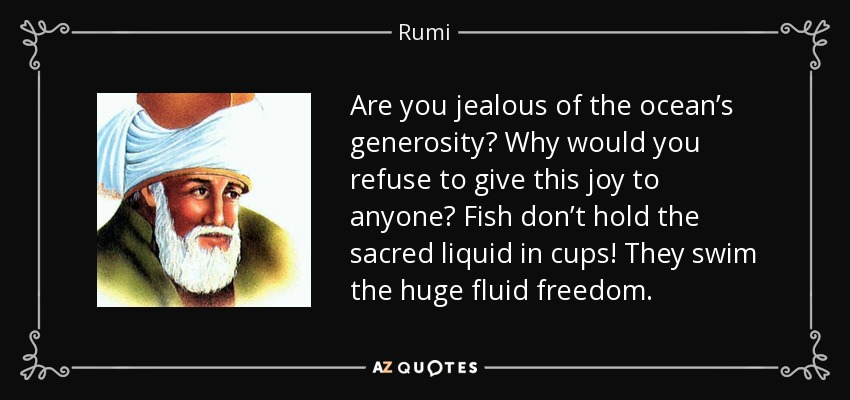 Are you jealous of the ocean’s generosity? Why would you refuse to give this joy to anyone? Fish don’t hold the sacred liquid in cups! They swim the huge fluid freedom. - Rumi