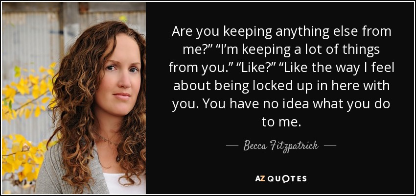 Are you keeping anything else from me?” “I’m keeping a lot of things from you.” “Like?” “Like the way I feel about being locked up in here with you. You have no idea what you do to me. - Becca Fitzpatrick