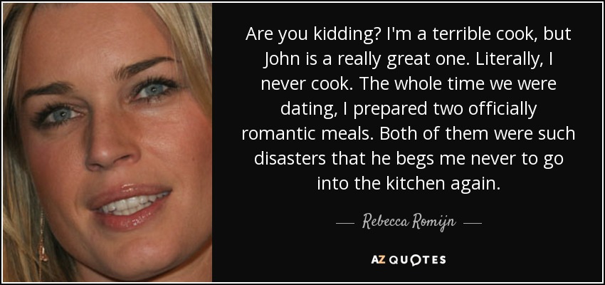 Are you kidding? I'm a terrible cook, but John is a really great one. Literally, I never cook. The whole time we were dating, I prepared two officially romantic meals. Both of them were such disasters that he begs me never to go into the kitchen again. - Rebecca Romijn