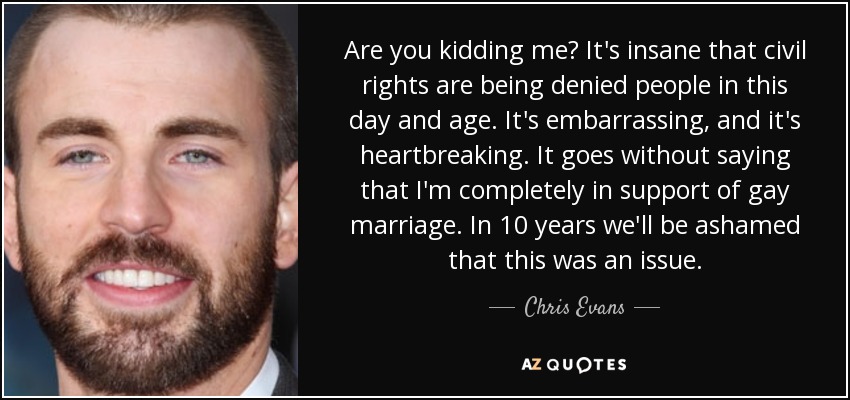 Are you kidding me? It's insane that civil rights are being denied people in this day and age. It's embarrassing, and it's heartbreaking. It goes without saying that I'm completely in support of gay marriage. In 10 years we'll be ashamed that this was an issue. - Chris Evans