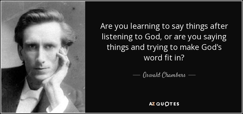 Are you learning to say things after listening to God, or are you saying things and trying to make God's word fit in? - Oswald Chambers