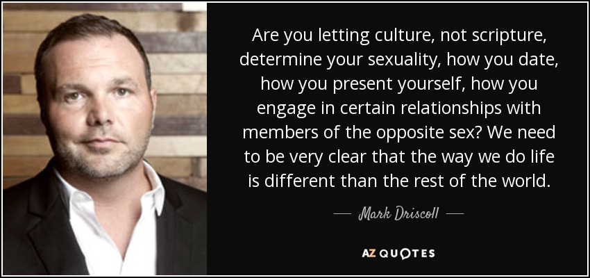 Are you letting culture, not scripture, determine your sexuality, how you date, how you present yourself, how you engage in certain relationships with members of the opposite sex? We need to be very clear that the way we do life is different than the rest of the world. - Mark Driscoll