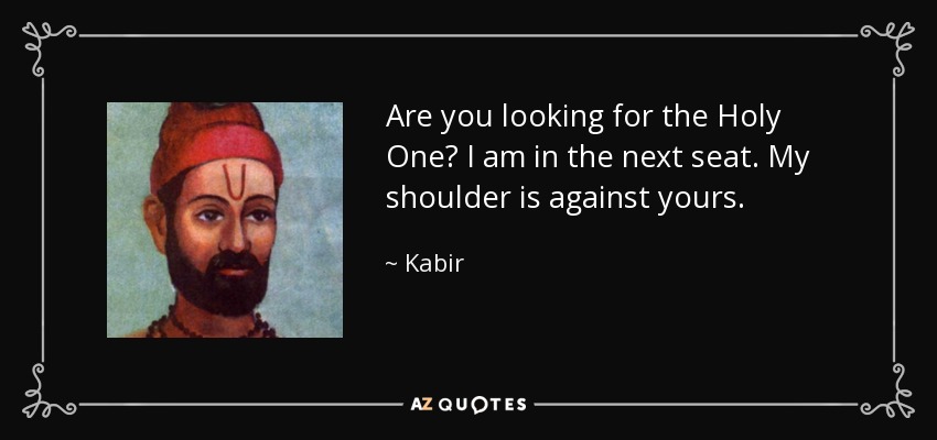 Are you looking for the Holy One? I am in the next seat. My shoulder is against yours. - Kabir