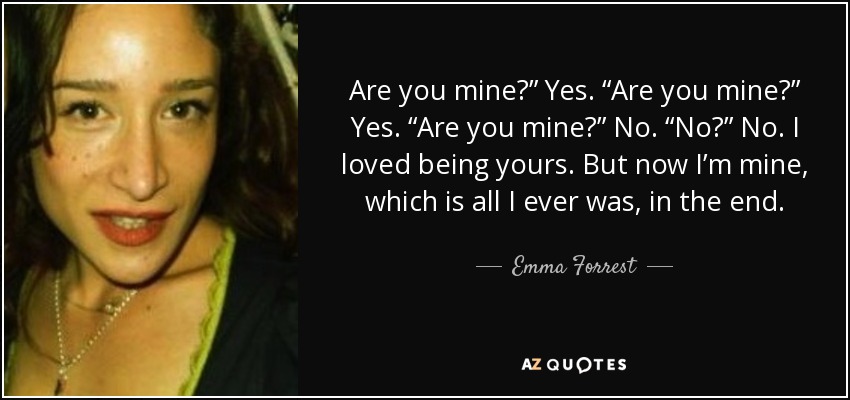 Are you mine?” Yes. “Are you mine?” Yes. “Are you mine?” No. “No?” No. I loved being yours. But now I’m mine, which is all I ever was, in the end. - Emma Forrest