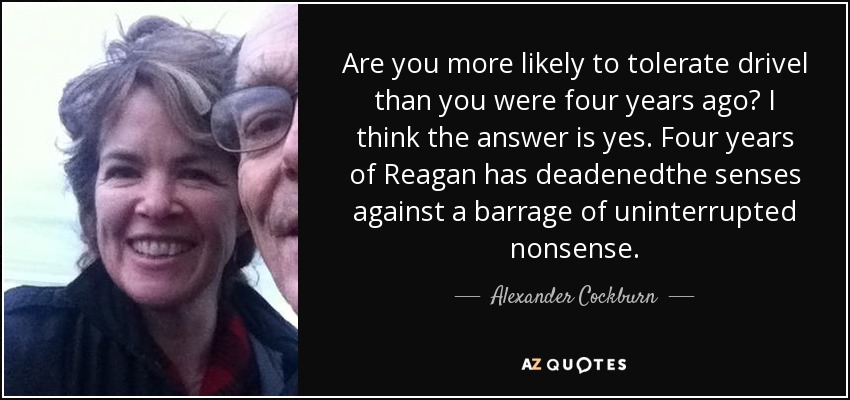 Are you more likely to tolerate drivel than you were four years ago? I think the answer is yes. Four years of Reagan has deadenedthe senses against a barrage of uninterrupted nonsense. - Alexander Cockburn