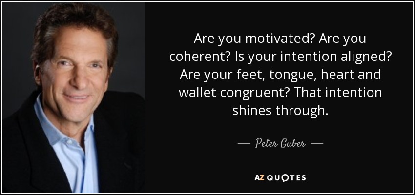 Are you motivated? Are you coherent? Is your intention aligned? Are your feet, tongue, heart and wallet congruent? That intention shines through. - Peter Guber