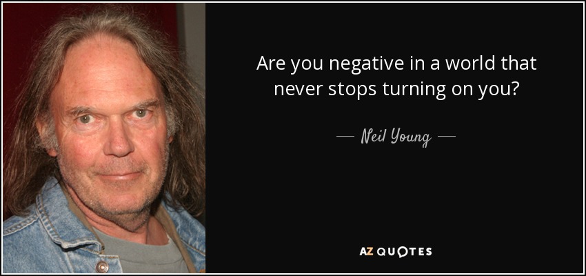 Are you negative in a world that never stops turning on you? - Neil Young