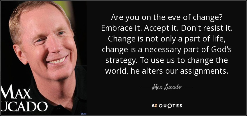 Are you on the eve of change? Embrace it. Accept it. Don't resist it. Change is not only a part of life, change is a necessary part of God's strategy. To use us to change the world, he alters our assignments. - Max Lucado