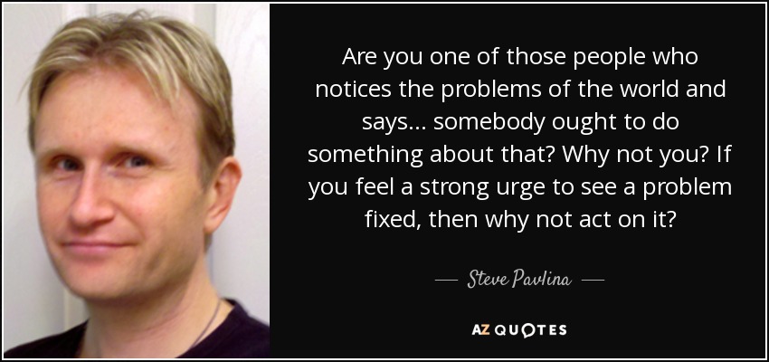 Are you one of those people who notices the problems of the world and says ... somebody ought to do something about that? Why not you? If you feel a strong urge to see a problem fixed, then why not act on it? - Steve Pavlina