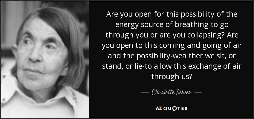 Are you open for this possibility of the energy source of breathing to go through you or are you collapsing? Are you open to this coming and going of air and the possibility-wea ther we sit, or stand, or lie-to allow this exchange of air through us? - Charlotte Selver