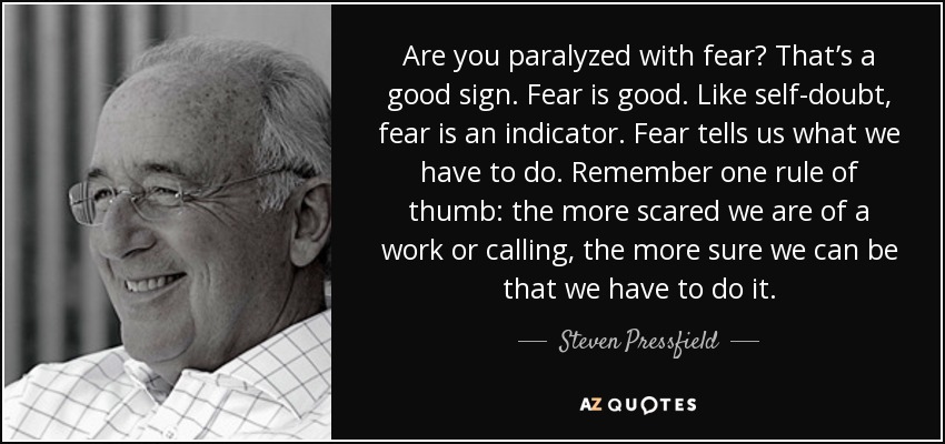 Are you paralyzed with fear? That’s a good sign. Fear is good. Like self-doubt, fear is an indicator. Fear tells us what we have to do. Remember one rule of thumb: the more scared we are of a work or calling, the more sure we can be that we have to do it. - Steven Pressfield