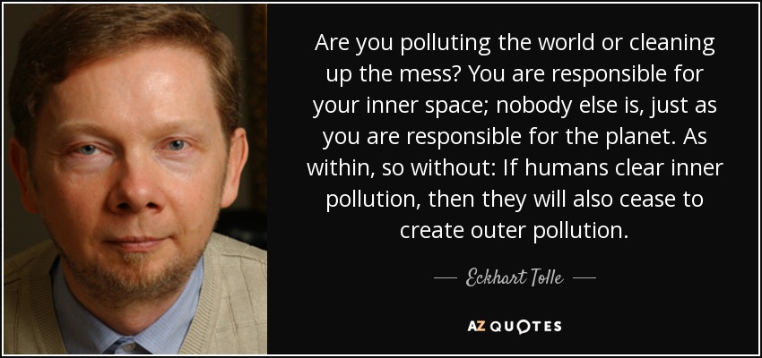 Are you polluting the world or cleaning up the mess? You are responsible for your inner space; nobody else is, just as you are responsible for the planet. As within, so without: If humans clear inner pollution, then they will also cease to create outer pollution. - Eckhart Tolle