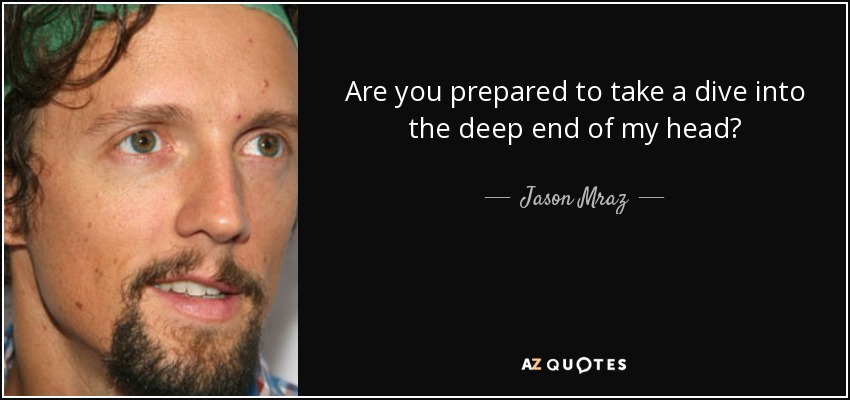 Are you prepared to take a dive into the deep end of my head? - Jason Mraz