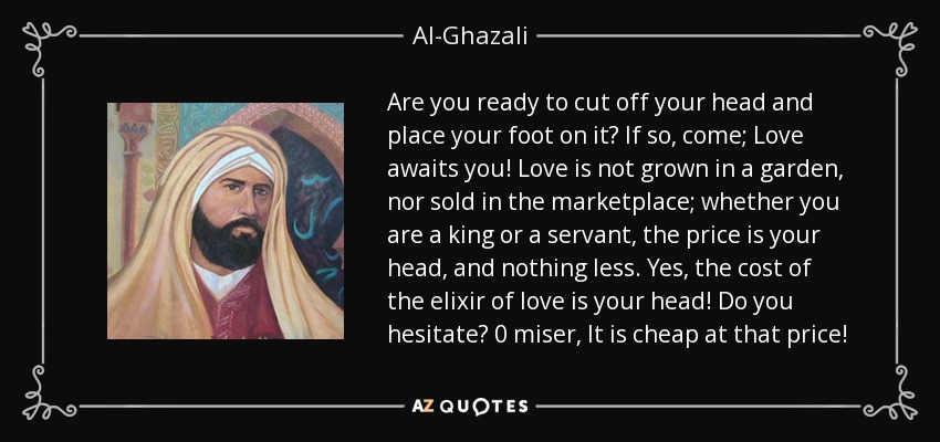 Are you ready to cut off your head and place your foot on it? If so, come; Love awaits you! Love is not grown in a garden, nor sold in the marketplace; whether you are a king or a servant, the price is your head, and nothing less. Yes, the cost of the elixir of love is your head! Do you hesitate? 0 miser, It is cheap at that price! - Al-Ghazali