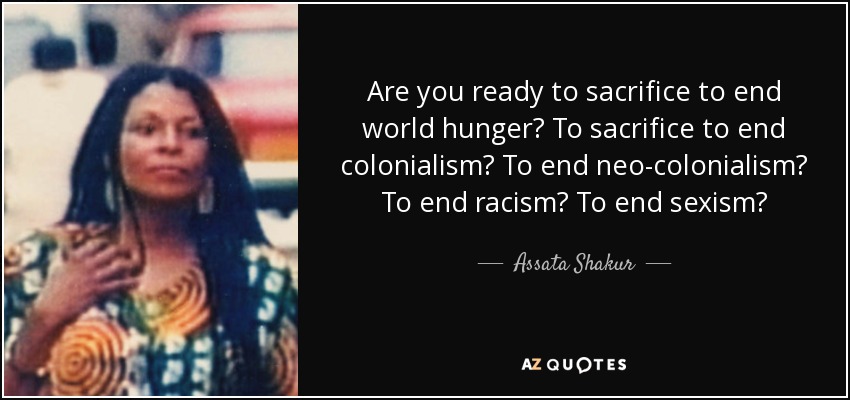 Are you ready to sacrifice to end world hunger? To sacrifice to end colonialism? To end neo-colonialism? To end racism? To end sexism? - Assata Shakur